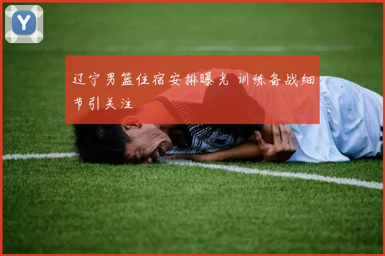 辽宁男篮住宿安排曝光 训练备战细节引关注