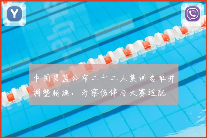 中国男篮公布二十二人集训名单并调整轮换，考察伤停与大赛适配