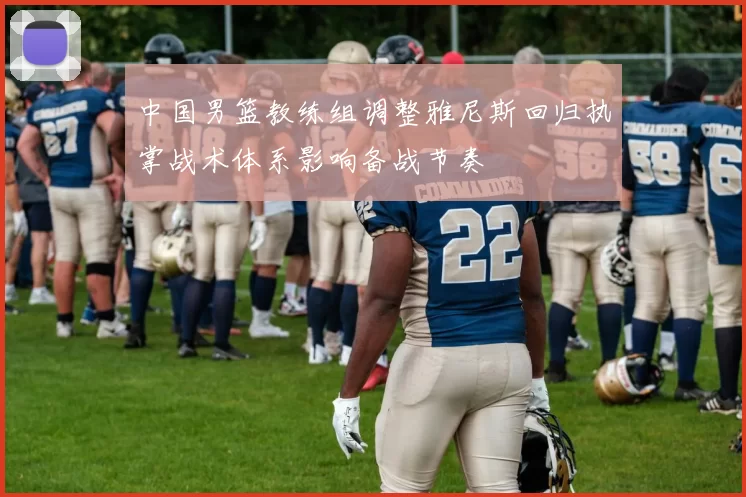 中国男篮教练组调整雅尼斯回归执掌战术体系影响备战节奏