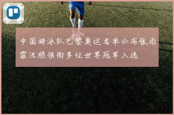 中国游泳队巴黎奥运名单公布张雨霏汪顺领衔多位世界冠军入选