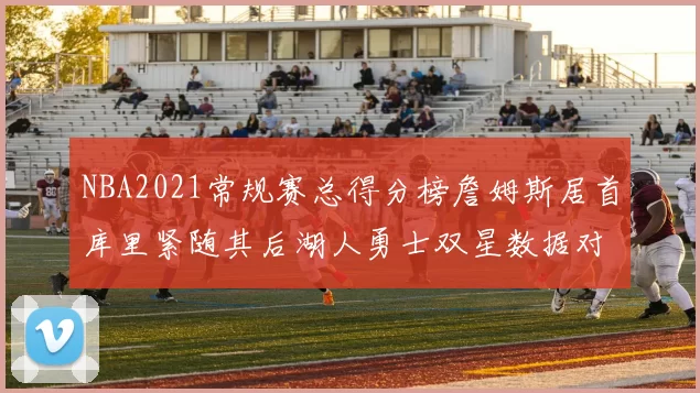 NBA2021常规赛总得分榜詹姆斯居首库里紧随其后湖人勇士双星数据对比引关注