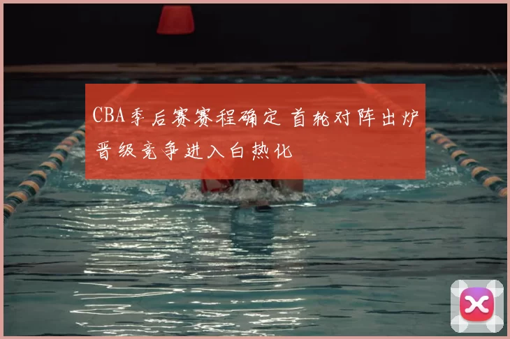 CBA季后赛赛程确定 首轮对阵出炉晋级竞争进入白热化