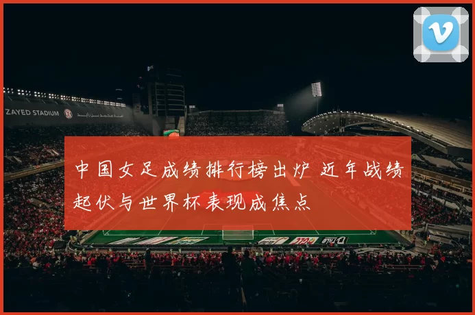 中国女足成绩排行榜出炉 近年战绩起伏与世界杯表现成焦点