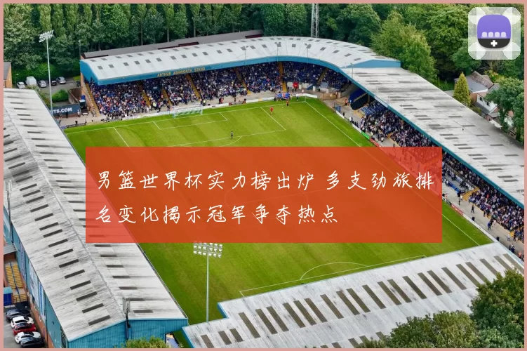 男篮世界杯实力榜出炉 多支劲旅排名变化揭示冠军争夺热点