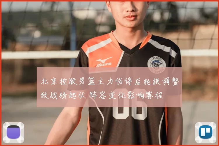 北京控股男篮主力伤停后轮换调整致战绩起伏 阵容变化影响赛程