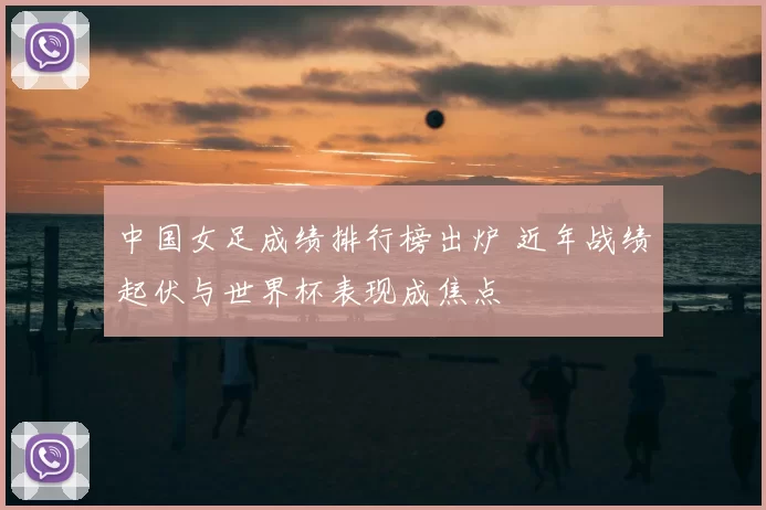 中国女足成绩排行榜出炉 近年战绩起伏与世界杯表现成焦点