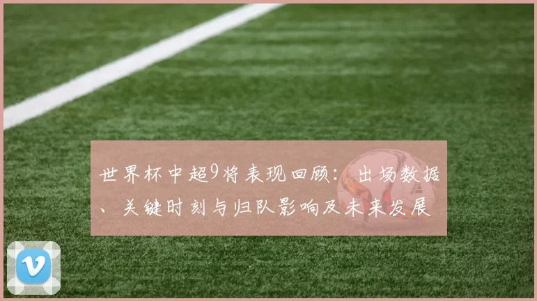 世界杯中超9将表现回顾:出场数据、关键时刻与归队影响及未来发展分析