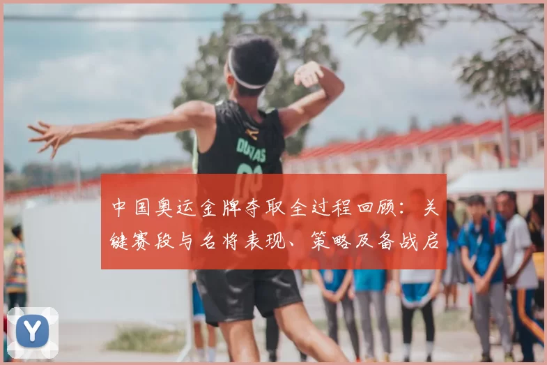中国奥运金牌夺取全过程回顾:关键赛段与名将表现、策略及备战启示