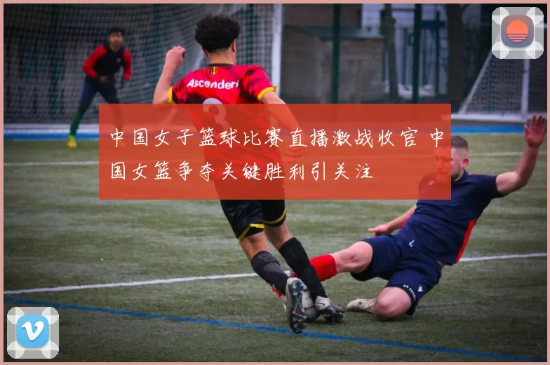 中国女子篮球比赛直播激战收官 中国女篮争夺关键胜利引关注