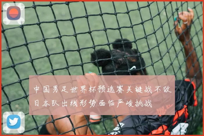中国男足世界杯预选赛关键战不敌日本队出线形势面临严峻挑战