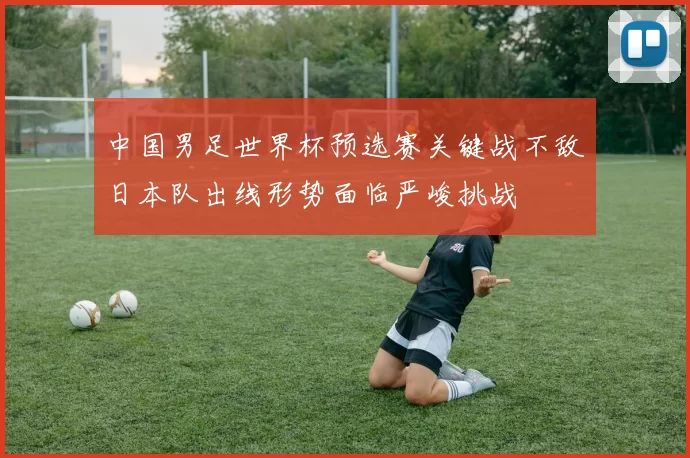 中国男足世界杯预选赛关键战不敌日本队出线形势面临严峻挑战