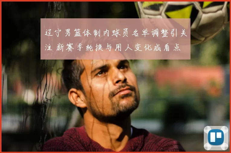 辽宁男篮体制内球员名单调整引关注 新赛季轮换与用人变化成看点