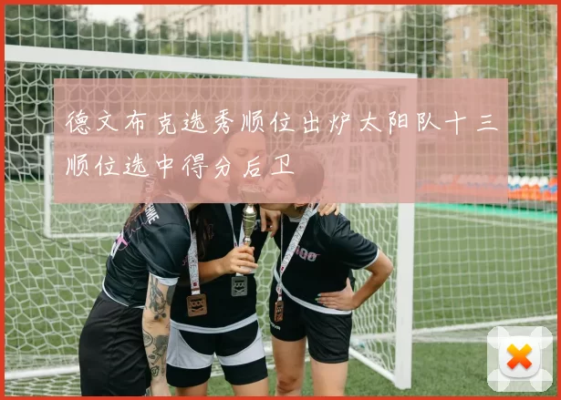 德文布克选秀顺位出炉太阳队十三顺位选中得分后卫