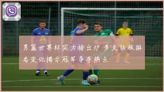 男篮世界杯实力榜出炉 多支劲旅排名变化揭示冠军争夺热点