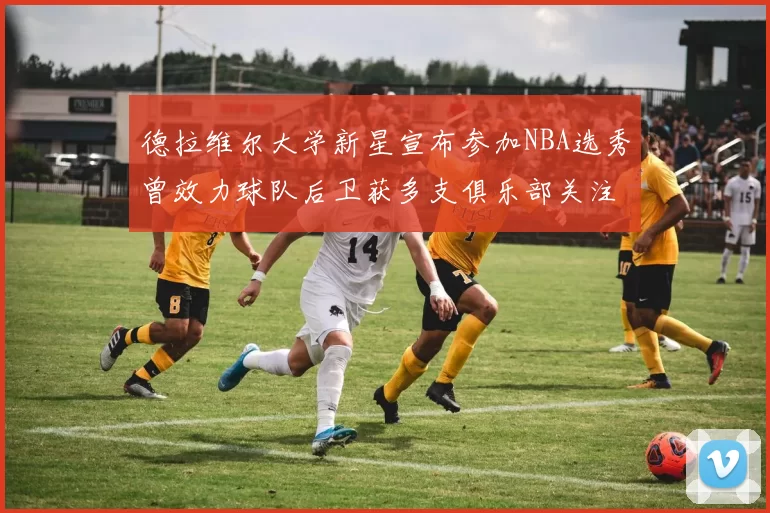 德拉维尔大学新星宣布参加NBA选秀曾效力球队后卫获多支俱乐部关注