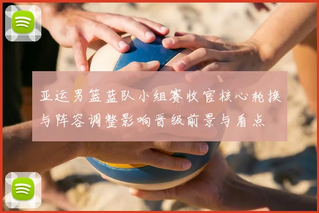 亚运男篮蓝队小组赛收官核心轮换与阵容调整影响晋级前景与看点