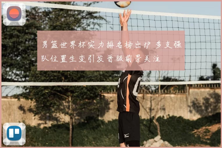 男篮世界杯实力排名榜出炉 多支强队位置生变引发晋级前景关注