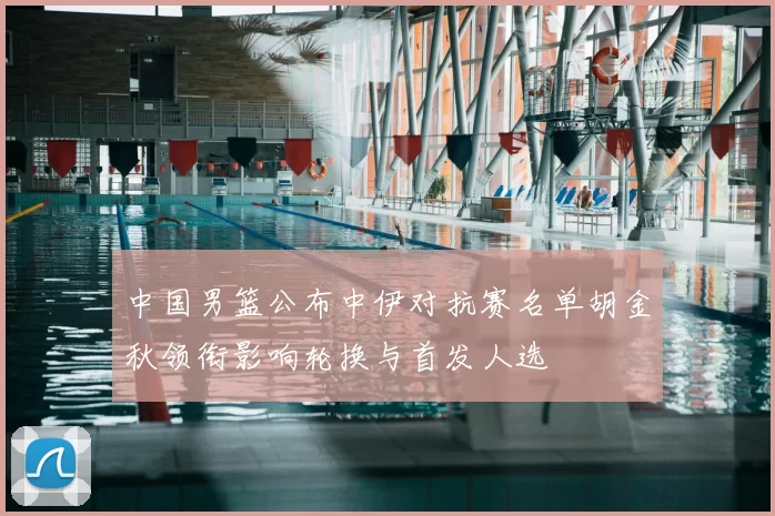 中国男篮公布中伊对抗赛名单胡金秋领衔影响轮换与首发人选