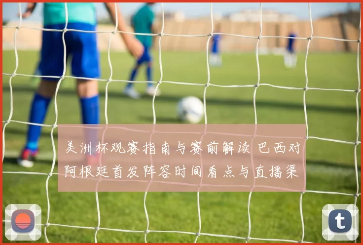 美洲杯观赛指南与赛前解读 巴西对阿根廷首发阵容时间看点与直播渠道