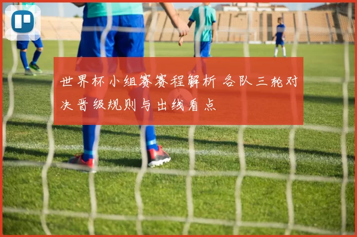 世界杯小组赛赛程解析 各队三轮对决晋级规则与出线看点