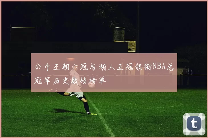 公牛王朝六冠与湖人五冠领衔NBA总冠军历史战绩榜单