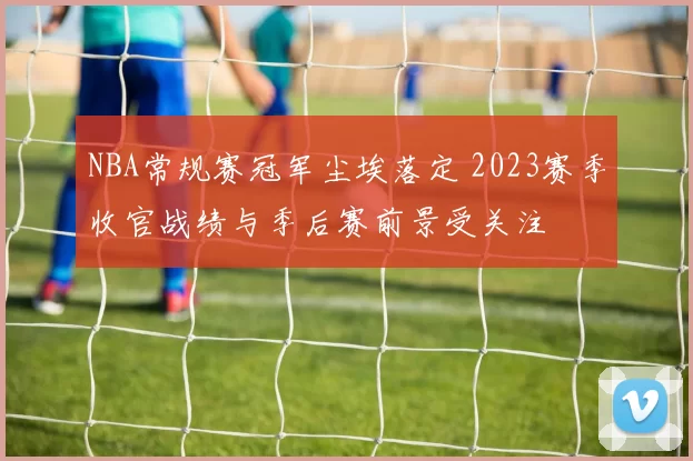NBA常规赛冠军尘埃落定 2023赛季收官战绩与季后赛前景受关注