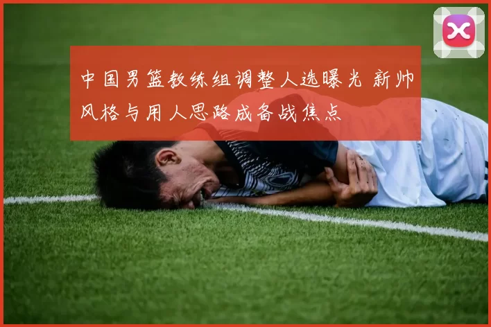 中国男篮教练组调整人选曝光 新帅风格与用人思路成备战焦点