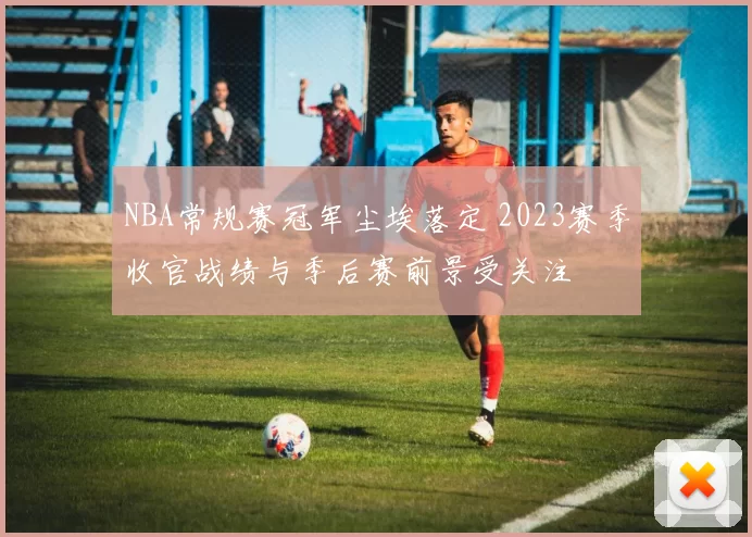 NBA常规赛冠军尘埃落定 2023赛季收官战绩与季后赛前景受关注