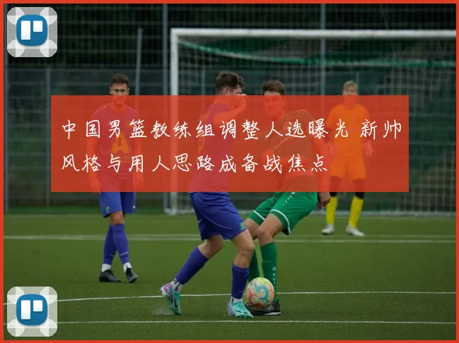 中国男篮教练组调整人选曝光 新帅风格与用人思路成备战焦点