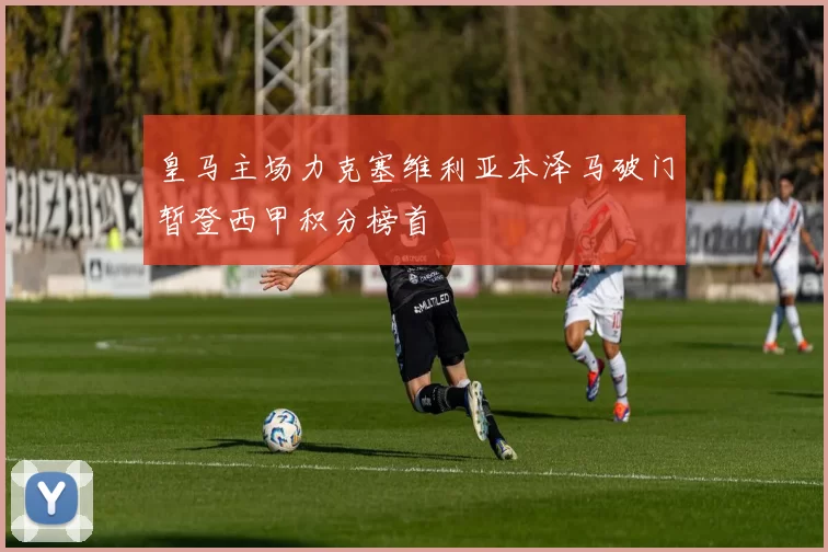 皇马主场力克塞维利亚本泽马破门暂登西甲积分榜首