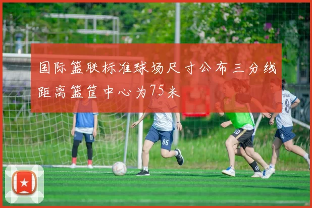 国际篮联标准球场尺寸公布三分线距离篮筐中心为75米