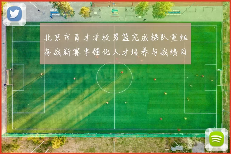 北京市育才学校男篮完成梯队重组备战新赛季强化人才培养与战绩目标