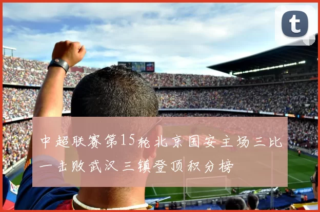 中超联赛第15轮北京国安主场三比一击败武汉三镇登顶积分榜